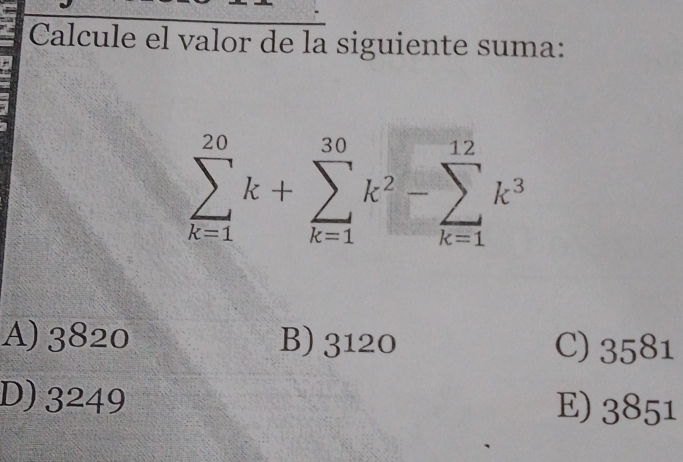 Calcule el valor de la siguiente suma:
sumlimits _(k=1)^(20)k+sumlimits _(k=1)^(30)k^2-sumlimits _(k=1)^(12)k^3
A) 3820 B) 3120 C) 3581
D) 3249 51
E) _OO