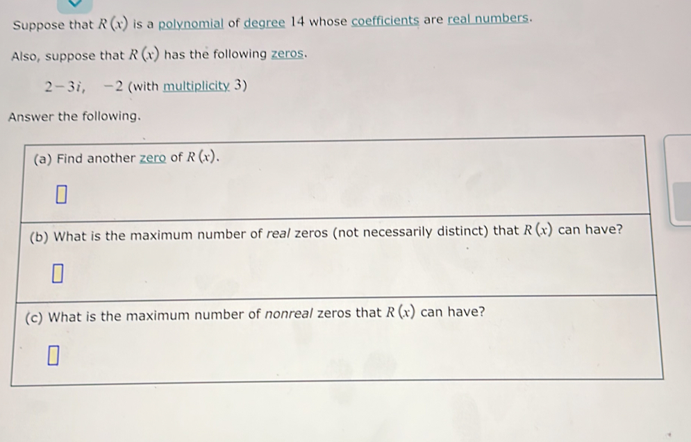 Suppose that R(x) is a polynomial of degree 14 whose coefficients are real numbers.
Also, suppose that R(x) has the following zeros.
2-3i,-2 (with multiplicity 3)
Answer the following.