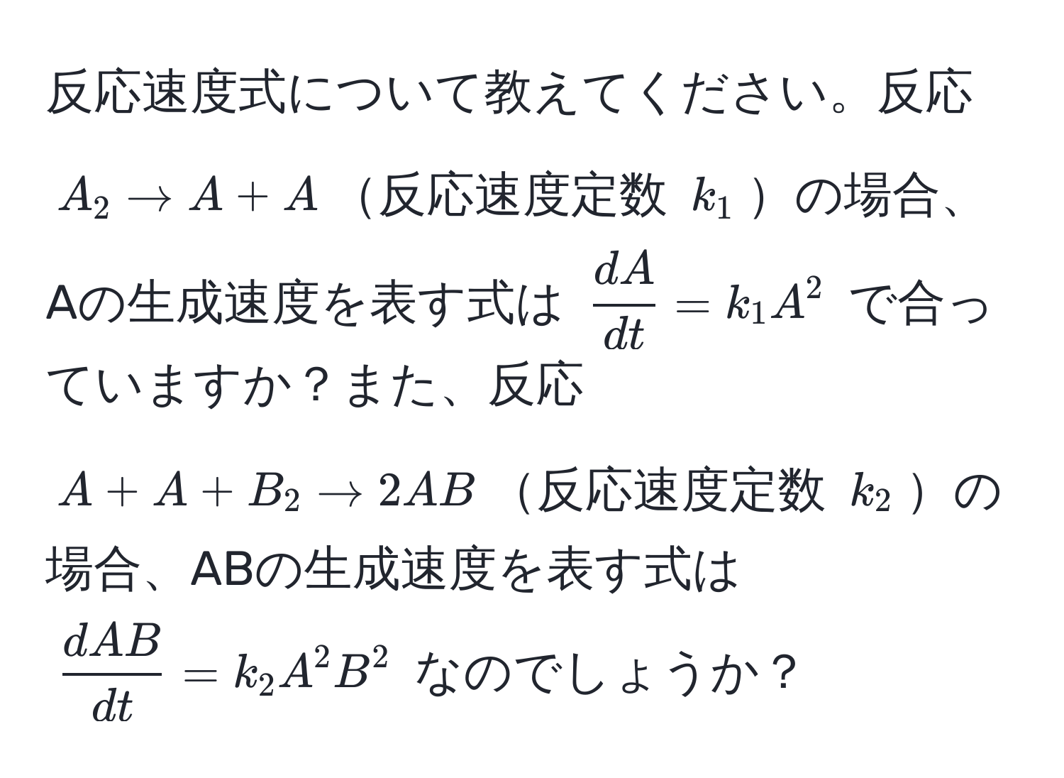 反応速度式について教えてください。反応 $A_2 arrow A + A$反応速度定数 $k_1$の場合、Aの生成速度を表す式は $ dA/dt  = k_1 A^(2$ で合っていますか？また、反応 $A + A + B_2 arrow 2AB$反応速度定数 $k_2$の場合、ABの生成速度を表す式は $fracdAB)dt = k_2 A^2 B^2$ なのでしょうか？