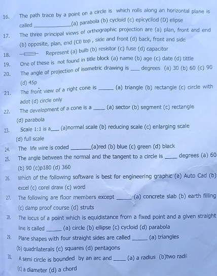 The path trace by a point on a circle is which rolls along an horizontal plane is
called_ (a) parabola (b) cycloid (c) epicycliod (D) elipse
17. The three principal views of orthographic projection are (a) plan, front and end
(b) opposite, plan, end (C0 top , side and front (d) back, front and side
18. Represent (a) bulb (b) resistor (c) fuse (d) capacitor
19. One of these is not found in title block (a) name (b) age (c) date (d) tittle
20. The angle of projection of isometric drawing is _degrees (a) 30 (b) 60 (c) 90
(d) 45p
21. The front view of a right cone is _(a) triangle (b) rectangle (c) circle with
adot (d) circle only
22. The development of a cone is a _(a) sector (b) segment (c) rectangle
(d) parabola
23. Scale 1:1 is a_ (a)normal scale (b) reducing scale (c) enlarging scale
(d) full scale
24. The life wire is coded _(a)red (b) blue (c) green (d) black
25. The angle between the normal and the tangent to a circle is _degrees (a) 60
(b) 90 (c)p180 (d) 360
26. Which of the following software is best for engineering graphic (a) Auto Cad (b)
excel (c) corel draw (c) word
27. The following are floor members except _(a) concrete slab (b) earth filling
(c) damp proof course (d) struts
28. The locus of a point which is equidistance from a fixed point and a given straight
line is called _(a) circle (b) ellipse (c) cycloid (d) parabola
29. Plane shapes with four straight sides are called _(a) triangles
(b) quadrilaterals (c) squares (d) pentagons
30. A semi circle is bounded by an arc and _(a) a radius (b)two radii
(c) a diameter (d) a chord