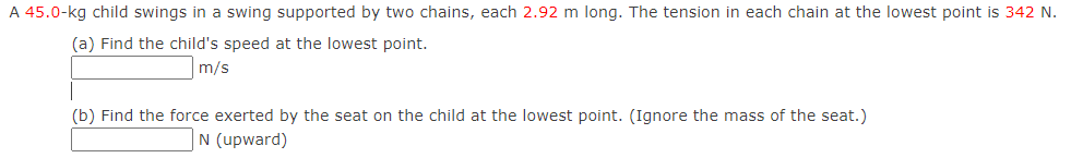 A 45.0-kg child swings in a swing supported by two chains, each 2.92 m long. The tension in each chain at the lowest point is 342 N. 
(a) Find the child's speed at the lowest point.
m/s
(b) Find the force exerted by the seat on the child at the lowest point. (Ignore the mass of the seat.)
N (upward)