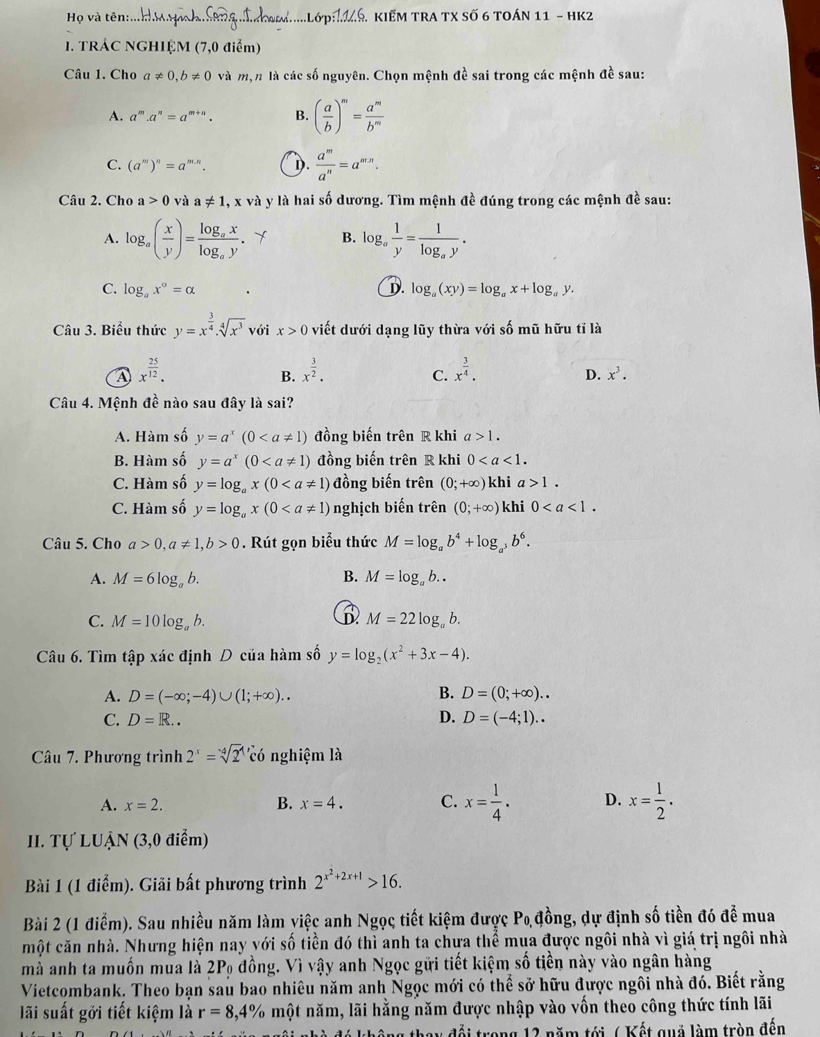 Họ và tên:...Hm Hih: Tạng hom.....Lớp1.S. KiểM TRA TX số 6 toán 11 - HK2
1. TRÁC NGHIỆM (7,0 điểm)
Câu 1. Cho a!= 0,b!= 0 và mộn là các số nguyên. Chọn mệnh đề sai trong các mệnh đề sau:
A. a^m.a^n=a^(m+n). B. ( a/b )^m= a^m/b^m 
C. (a^m)^n=a^(m.n). D.  a^m/a^n =a^(mn).
Câu 2. Cho a>0 và a!= 1 1, x và y là hai số dương. Tìm mệnh đề đúng trong các mệnh đề sau:
A. log _a( x/y )=frac log _axlog _ay. Y B. log。  1/y =frac 1log _ay.
C. log _ax^a=alpha D. log _a(xy)=log _ax+log _ay.
Câu 3. Biểu thức y=x^(frac 3)4· sqrt[4](x^3) với x>0 viết dưới dạng lũy thừa với số mũ hữu tỉ là
④ x^(frac 25)12.
B. x^(frac 3)2. x^(frac 3)4.
C.
D. x^3.
Câu 4. Mệnh đề nào sau đây là sai?
A. Hàm số y=a^x(0 đồng biến trên R khi a>1.
B. Hàm số y=a^x(0 đồng biến trên R khi 0
C. Hàm số y=log _ax(0 đồng biến trên (0;+∈fty ) khi a>1.
C. Hàm số y=log _ax(0 nghịch biến trên (0;+∈fty ) khi 0
Câu 5. Cho a>0,a!= 1,b>0 Rút gọn biểu thức M=log _ab^4+log _a^3b^6.
A. M=6log _ab. B. M=log _ab..
C. M=10log _ab. M=22log _ab.
Câu 6. Tìm tập xác định D của hàm số y=log _2(x^2+3x-4).
A. D=(-∈fty ;-4)∪ (1;+∈fty ).. B. D=(0;+∈fty )..
C. D=R.. D. D=(-4;1)..
Câu 7. Phương trình 2^x=sqrt [4]2^(xdot c)dot 0 nghiệm là
A. x=2. B. x=4. C. x= 1/4 . D. x= 1/2 .
II. Tự LUẠN (3,0 điểm)
Bài 1 (1 điểm). Giải bất phương trình 2^(x^2)+2x+1>16.
Bài 2 (1 điểm). Sau nhiều năm làm yiệc anh Ngọc tiết kiệm được P_0 đồng, dự định số tiền đó để mua
một căn nhà. Nhưng hiện nay với số tiền đó thì anh ta chưa thể mụa được ngôi nhà vì giá trị ngôi nhà
mà anh ta muồn mua là 2P_0 đồng. Vì vậy anh Ngọc gửi tiết kiệm số tiền này vào ngân hàng
Vietcombank. Theo bạn sau bao nhiêu năm anh Ngọc mới có thể sở hữu được ngôi nhà đó. Biết rằng
lãi suất gới tiết kiệm là r=8,4% một năm, lãi hằng năm được nhập vào vốn theo công thức tính lãi
thông thay đổi trong 12 năm tới ( Kết quả làm tròn đến