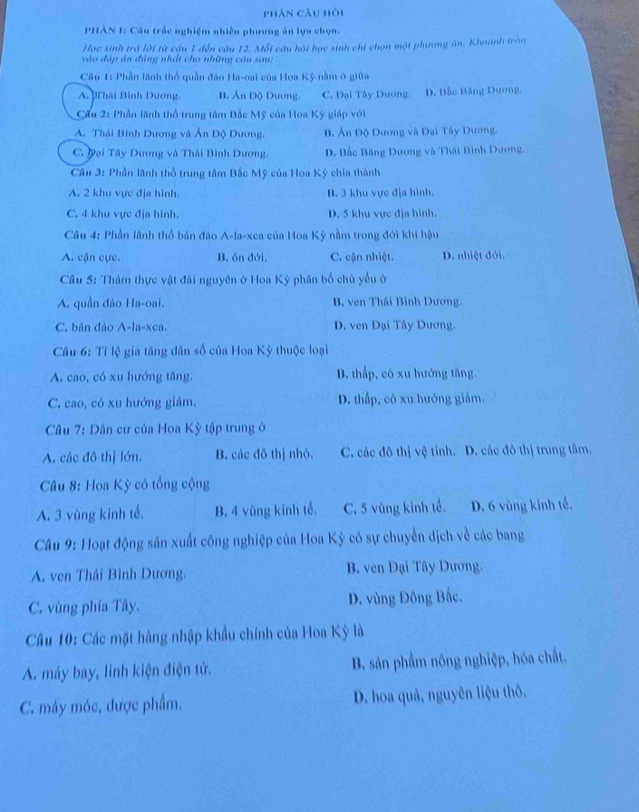 phân câu hội
PHÂN 1: Câu trắc nghiệm nhiên phương án lựa chọn.
Học sinh trà lời từ cầu 1 đến câu 12. Mỗi câu hội học sinh chỉ chọn một phương án. Khoanh tròn
và o đập án đùng nhất cho những câu sau:
Câu 1: Phần lãnh thổ quần đáo Ha-oai của Hoa Kỳ nằm ở giữa
A. pThái Bình Dương. B. Án Độ Dương. C. Đại Tây Dương. D. Bắc Băng Dương.
Cầu 2: Phần lãnh thổ trung tâm Bắc Mỹ của Hoa Kỳ giáp với
A. Thái Bình Dương và Ấn Độ Dương, B Ấn Độ Dương và Đại Tây Dương,
C. Đại Tây Dương và Thái Bình Dương, D. Bắc Băng Dương và Thái Bình Dương.
* Câu 3: Phần lãnh thổ trung tâm Bắc Mỹ của Hoa Ký chia thành
A. 2 khu vực địa hình. B. 3 khu vực địa hình.
C. 4 khu vực địa hình. D. 5 khu vực địa hình.
Câu 4: Phần lãnh thổ bán đảo A-la-xca của Hoa Kỳ nằm trong đới khi hậu
A. cận cực. B. ôn đới, C. cận nhiệt. D. nhiệt đới.
Câu 5: Thám thực vật đài nguyên ở Hoa Kỳ phân bố chủ yểu ở
A. quần đảo Ha-oai. B, ven Thái Bình Dương.
C. bán đảo A-la-xca. D. ven Đại Tây Dương.
Câu 6: Tỉ lệ gia tăng dân số của Hoa Kỳ thuộc loại
A. cao, có xu hướng tăng, B. thấp, có xu hướng tăng.
C. cao, có xu hướng giảm. D. thấp, có xu hướng giảm.
* Câu 7: Dân cư của Hoa Kỳ tập trung ở
A. các đô thị lớn. B. các đô thị nhỏ. C. các đô thị vệ tỉnh. D. các đô thị trung tâm.
Câu 8: Hoa Kỳ có tổng cộng
A. 3 vùng kinh tế. B. 4 vùng kinh tế. C. 5 vùng kinh tế. D. 6 vùng kinh tế,
Câu 9: Hoạt động sản xuất công nghiệp của Hoa Kỳ có sự chuyển dịch về các bang
A. ven Thái Bình Dương. B. ven Đại Tây Dương.
C. vùng phía Tây. D. vùng Đông Bắc.
* Câu 10: Các mặt hàng nhập khẩu chính của Hoa Kỳ là
A. máy bay, linh kiện điện tử. B. sản phẩm nông nghiệp, hóa chất,
C. máy móc, được phẩm. D. hoa quả, nguyên liệu thô.