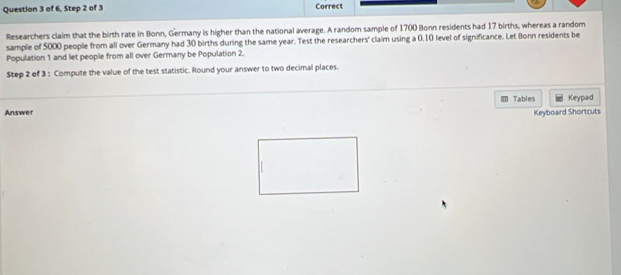 of 6, Step 2 of 3 Correct 
Researchers claim that the birth rate in Bonn, Germany is higher than the national average. A random sample of 1700 Bonn residents had 17 births, whereas a random 
sample of 5000 people from all over Germany had 30 births during the same year. Test the researchers' claim using a 0.10 level of significance. Let Bonn residents be 
Population 1 and let people from all over Germany be Population 2. 
Step 2 of 3 : Compute the value of the test statistic. Round your answer to two decimal places. 
Tables Keypad 
Answer 
Keyboard Shortcuts