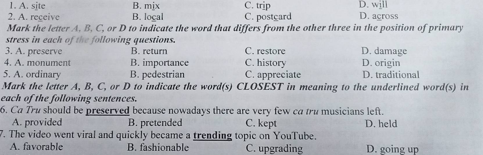 A. site B. mix C. trip D. will
2. A. receive B. local C. postcard D. across
Mark the letter A, B, C, or D to indicate the word that differs from the other three in the position of primary
stress in each of the following questions.
3. A. preserve B. return C. restore D. damage
4. A. monument B. importance C. history D. origin
5. A. ordinary B. pedestrian C. appreciate D. traditional
Mark the letter A, B, C, or D to indicate the word(s) CLOSEST in meaning to the underlined word(s) in
each of the following sentences.
6. Ca Tru should be preserved because nowadays there are very few ca tru musicians left.
A. provided B. pretended C. kept D. held
7. The video went viral and quickly became a trending topic on YouTube.
A. favorable B. fashionable C. upgrading D. going up