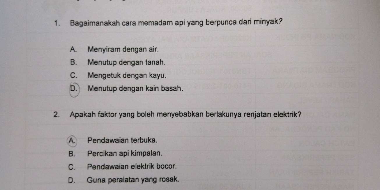 Bagaimanakah cara memadam api yang berpunca dari minyak?
A. Menyiram dengan air.
B. Menutup dengan tanah.
C. Mengetuk dengan kayu.
D. Menutup dengan kain basah.
2. Apakah faktor yang boleh menyebabkan berlakunya renjatan elektrik?
A. Pendawaian terbuka.
B. Percikan api kimpalan.
C. Pendawaian elektrik bocor.
D. Guna peralatan yang rosak.