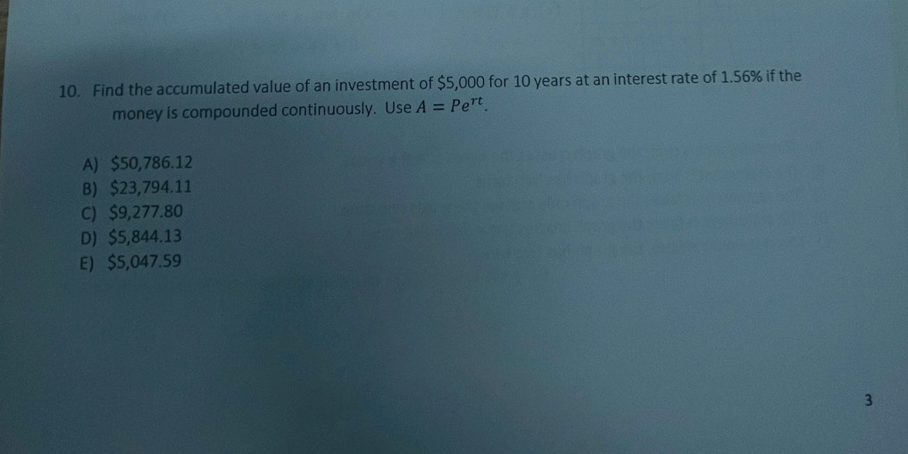 Find the accumulated value of an investment of $5,000 for 10 years at an interest rate of 1.56% if the
money is compounded continuously. Use A=Pe^(rt).
A) $50,786.12
B) $23,794.11
C) $9,277.80
D) $5,844.13
E) $5,047.59
3