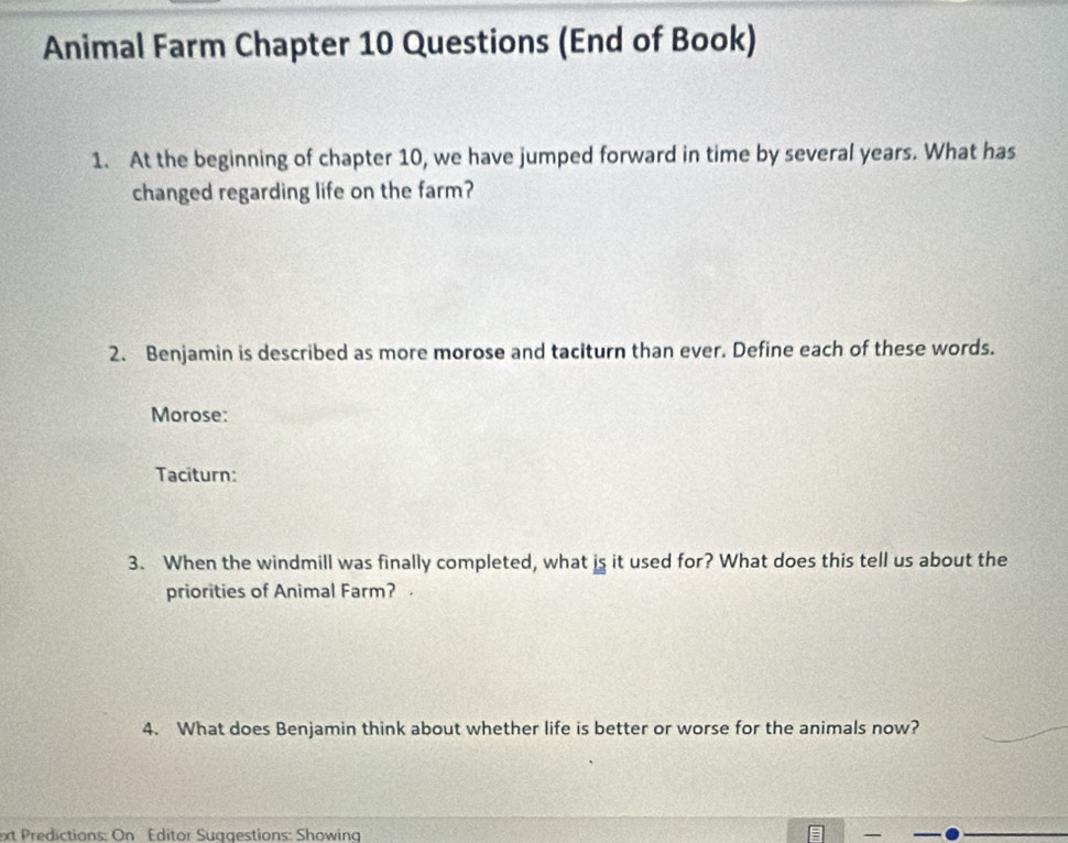 Animal Farm Chapter 10 Questions (End of Book) 
1. At the beginning of chapter 10, we have jumped forward in time by several years. What has 
changed regarding life on the farm? 
2. Benjamin is described as more morose and taciturn than ever. Define each of these words. 
Morose: 
Taciturn: 
3. When the windmill was finally completed, what is it used for? What does this tell us about the 
priorities of Animal Farm? . 
4. What does Benjamin think about whether life is better or worse for the animals now? 
ext Predictions: On Editor Suggestions: Showing