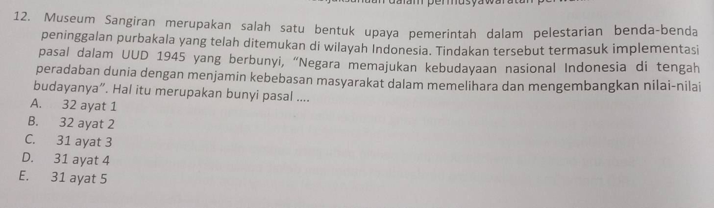 daram permusyawa
12. Museum Sangiran merupakan salah satu bentuk upaya pemerintah dalam pelestarian benda-benda
peninggalan purbakala yang telah ditemukan di wilayah Indonesia. Tindakan tersebut termasuk implementasi
pasal dalam UUD 1945 yang berbunyi, “Negara memajukan kebudayaan nasional Indonesia di tengah
peradaban dunia dengan menjamin kebebasan masyarakat dalam memelihara dan mengembangkan nilai-nilai
budayanya”. Hal itu merupakan bunyi pasal ....
A. 32 ayat 1
B. 32 ayat 2
C. 31 ayat 3
D. 31 ayat 4
E. 31 ayat 5