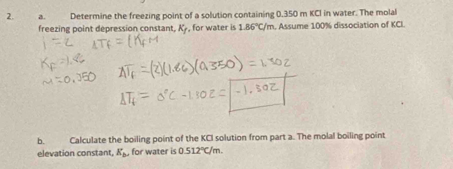 Determine the freezing point of a solution containing 0.350 m KCI in water. The molal 
freezing point depression constant, K_f , for water is 1.86°C/m. Assume 100% dissociation of KCI. 
b. Calculate the boiling point of the KCI solution from part a. The molal boiling point 
elevation constant, K_b , for water is 0.512°C/m.