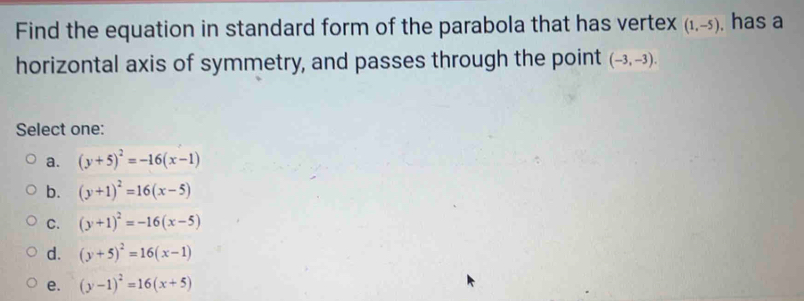 Find the equation in standard form of the parabola that has vertex (1,-5). has a
horizontal axis of symmetry, and passes through the point (-3,-3). 
Select one:
a. (y+5)^2=-16(x-1)
b. (y+1)^2=16(x-5)
C. (y+1)^2=-16(x-5)
d. (y+5)^2=16(x-1)
e. (y-1)^2=16(x+5)