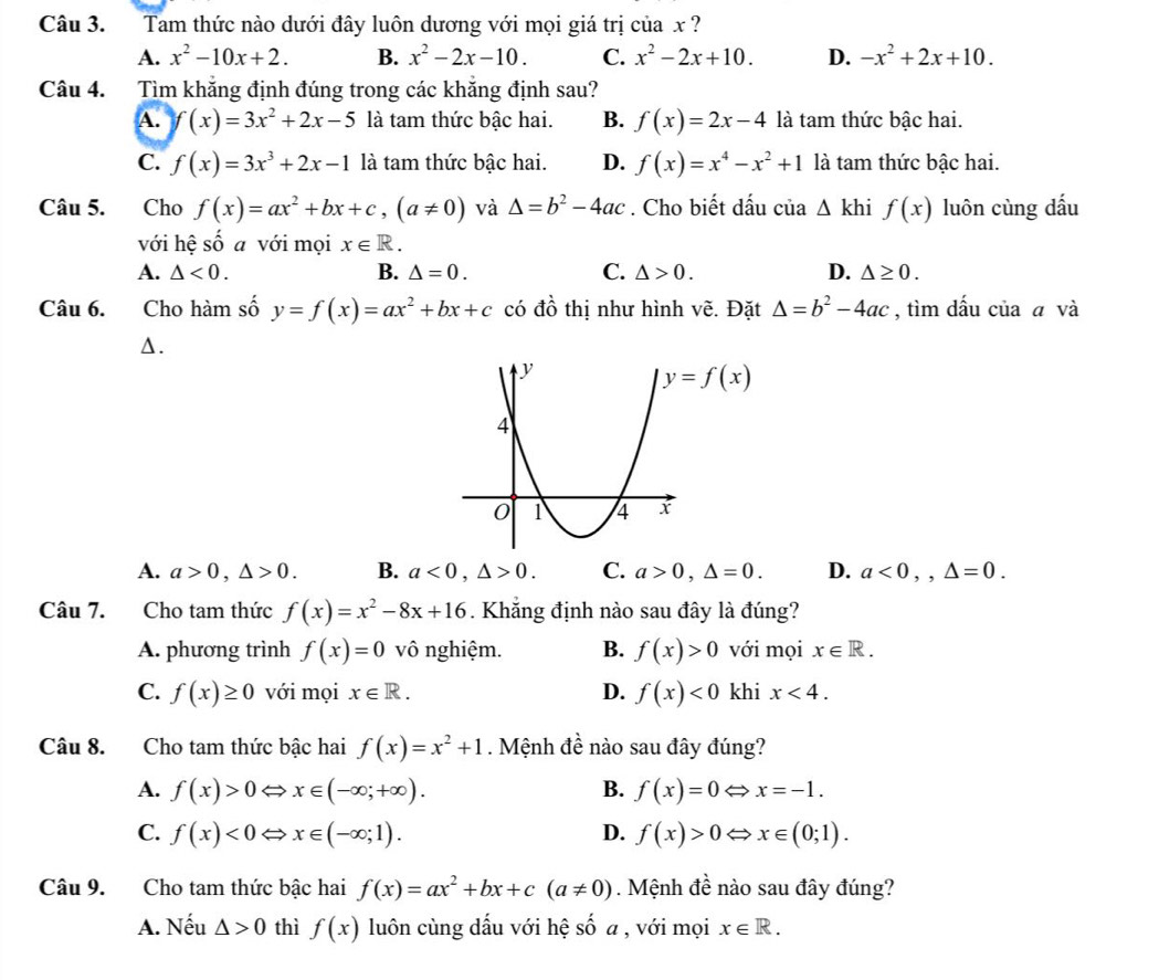 Tam thức nào dưới đây luôn dương với mọi giá trị của x ?
A. x^2-10x+2. B. x^2-2x-10. C. x^2-2x+10. D. -x^2+2x+10.
Câu 4. Tìm khăng định đúng trong các khăng định sau?
A. f(x)=3x^2+2x-5 là tam thức bậc hai. B. f(x)=2x-4 là tam thức bậc hai.
C. f(x)=3x^3+2x-1 là tam thức bậc hai. D. f(x)=x^4-x^2+1 là tam thức bậc hai.
Câu 5.  Cho f(x)=ax^2+bx+c,(a!= 0) và △ =b^2-4ac. Cho biết dấu của △ khi f(x) luôn cùng dấu
với hệ số a với mọi x∈ R.
A. △ <0. B. △ =0. C. △ >0. D. △ ≥ 0.
Câu 6. Cho hàm số y=f(x)=ax^2+bx+c có đồ thị như hình vẽ. Đặt △ =b^2-4ac , tìm dấu của ā và
Δ.
A. a>0,△ >0. B. a<0,△ >0. C. a>0,△ =0. D. a<0,,△ =0.
Câu 7. Cho tam thức f(x)=x^2-8x+16. Khẳng định nào sau đây là đúng?
A. phương trình f(x)=0 vô nghiệm. B. f(x)>0 với mọi x∈ R.
C. f(x)≥ 0 với mọi x∈ R. D. f(x)<0</tex> khi x<4.
Câu 8. Cho tam thức bậc hai f(x)=x^2+1. Mệnh đề nào sau đây đúng?
A. f(x)>0Leftrightarrow x∈ (-∈fty ;+∈fty ). B. f(x)=0Leftrightarrow x=-1.
C. f(x)<0</tex> ⇔ x∈ (-∈fty ;1). D. f(x)>0Leftrightarrow x∈ (0;1).
Câu 9. Cho tam thức bậc hai f(x)=ax^2+bx+c(a!= 0). Mệnh đề nào sau đây đúng?
A. Nếu △ >0 thì f(x) luôn cùng dấu với hệ số a , với mọi x∈ R.