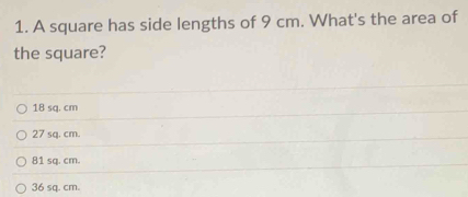 A square has side lengths of 9 cm. What's the area of
the square?
18 sq. cm
27 sq. cm.
81 sq. cm.
36 sq. cm.