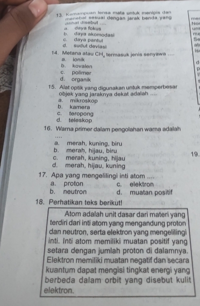 Kamampuan lensa mata untuk menipis dan mer
danat disebut .... menebal sesual dengan jarak benda yan 
Nor
a. daya fokus un
b. daya akomodasi m e
c. daya pantul
d. sudut deviasi
at
14. Metana atau CH, termasuk jenis senyawa ... is
a. ionik
d
b. kovalen
p
c. polimer
d. organik
15. Alat optik yang digunakan untuk memperbesar
objek yang jaraknya dekat adalah ....
a. mikroskop
b. kamera
c. teropong
d. teleskop
16. Warna primer dalam pengolahan warna adalah
a. merah, kuning, biru
b. merah, hijau, biru
c. merah, kuning, hijau 19.
d. merah, hijau, kuning
17. Apa yang mengelilingi inti atom ....
a. proton c. elektron
b. neutron d. muatan positif
18. Perhatikan teks berikut!
Atom adalah unit dasar dari materi yang
terdiri dari inti atom yang mengandung proton
dan neutron, serta elektron yang mengelilingi
inti. Inti atom memiliki muatan positif yang
setara dengan jumlah proton di dalamnya.
Elektron memiliki muatan negatif dan secara
kuantum dapat mengisi tingkat energi yang
berbeda dalam orbit yang disebut kulit
elektron.