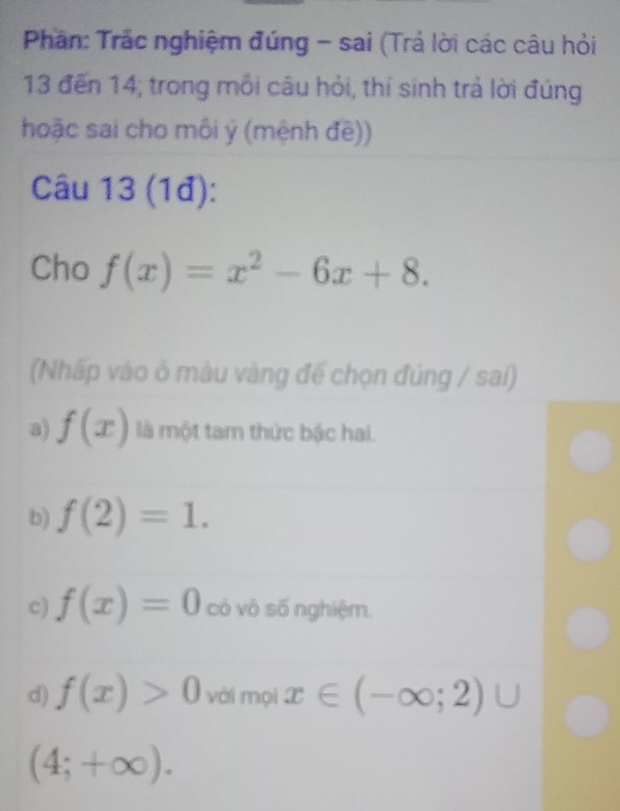 Phân: Trác nghiệm đúng - sai (Trả lời các câu hỏi
13 đến 14; trong môi câu hỏi, thí sinh trả lời đúng
hoặc sai cho môi ý (mệnh đề))
Câu 13 (1đ):
Cho f(x)=x^2-6x+8. 
(Nhấp vào ô màu vàng đế chọn đúng / sai)
a) f(x) là một tam thức bậc hai.
b) f(2)=1.
c) f(x)=0 có vô số nghiệm.
d) f(x)>0 với mọi x∈ (-∈fty ;2)∪
(4;+∈fty ).