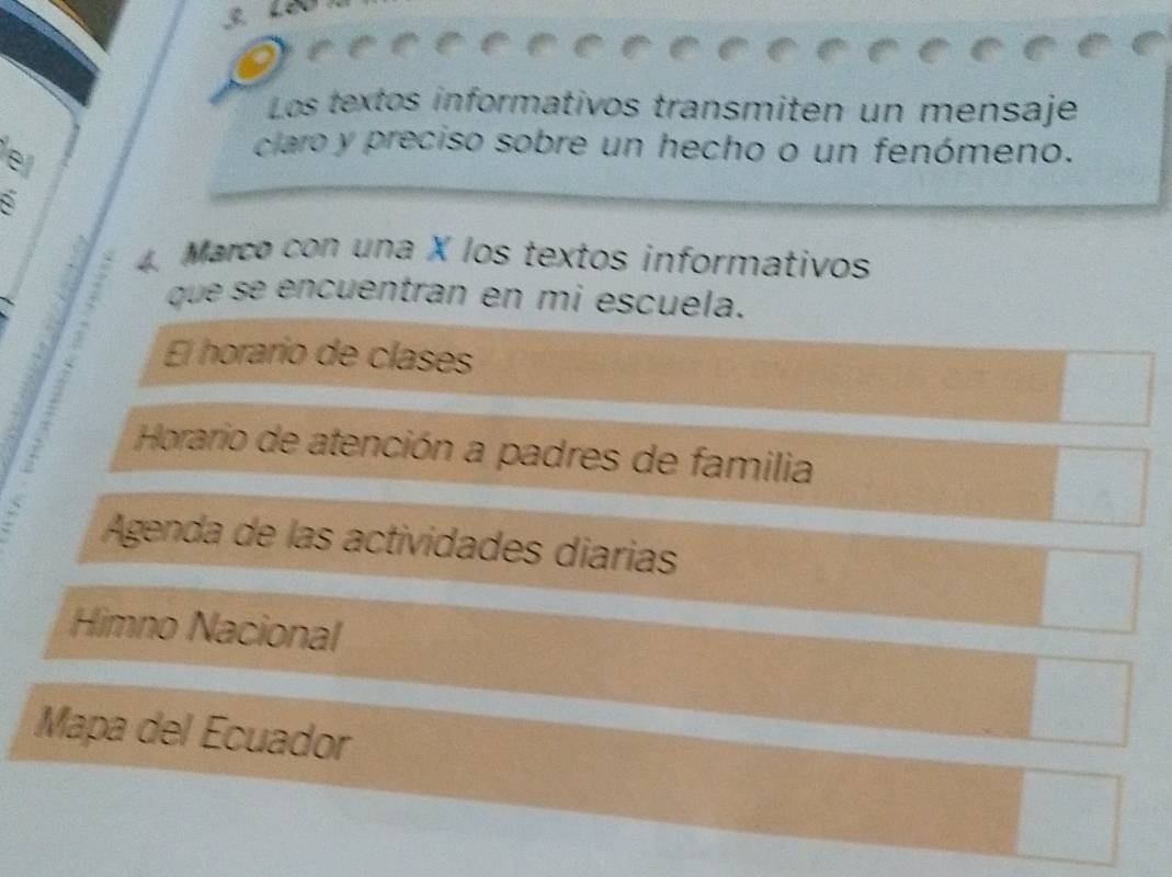 Los textos informativos transmiten un mensaje 
e 
claro y preciso sobre un hecho o un fenómeno. 
Marco con una X los textos informativos 
que se encuentran en mi escuela. 
El horario de clases 
Horario de atención a padres de familia 
Agenda de las actividades diarias 
Himno Nacional 
Mapa del Ecuador