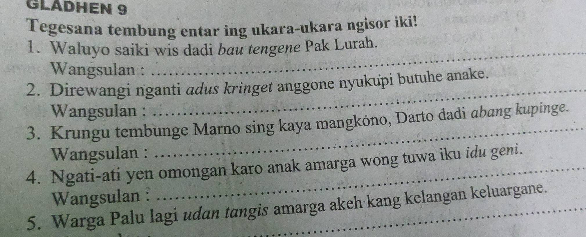 GLADHEN 9 
Tegesana tembung entar ing ukara-ukara ngisor iki! 
1. Waluyo saiki wis dadi bau tengene Pak Lurah. 
Wangsulan : 
2. Direwangi nganti adus kringet anggone nyukupi butuhe anake. 
Wangsulan : 
_ 
3. Krungu tembunge Marno sing kaya mangköno, Darto dadi abang kupinge. 
Wangsulan : 
4. Ngati-ati yen omongan karo anak amarga wong tuwa iku idu geni. 
Wangsulan : 
5. Warga Palu lagi udan tangis amarga akeh kang kelangan keluargane.