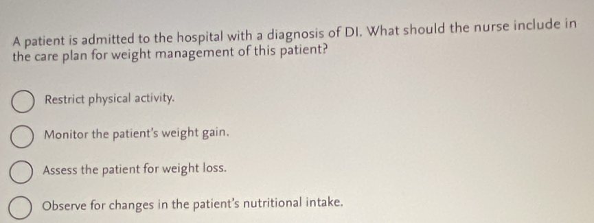 A patient is admitted to the hospital with a diagnosis of DI. What should the nurse include in
the care plan for weight management of this patient?
Restrict physical activity.
Monitor the patient's weight gain.
Assess the patient for weight loss.
Observe for changes in the patient’s nutritional intake.