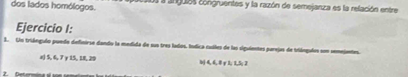 dos lados homólogos.
aos a anguias congruentes y la razón de semejanza es la relación entre
Ejercicio I:
1. Un triángulo puede definirse dando la medida de sus tres lados. Indica cuáles de las siguientes parejas de triángulos son semejantes.
x) 5, 6, 7 γ 15, 18, 29 b) 4, 6, 8 y 1; 1, 5; 2
2. Determina sl s n sem