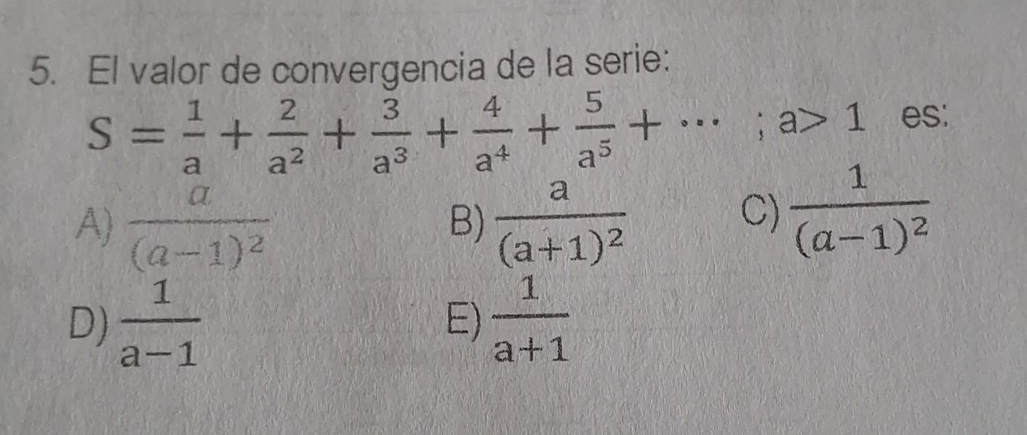 El valor de convergencia de la serie:
S= 1/a + 2/a^2 + 3/a^3 + 4/a^4 + 5/a^5 +·s; a>1 es:
A) frac a(a-1)^2 frac a(a+1)^2 C) frac 1(a-1)^2
B)
D)  1/a-1   1/a+1 
E)