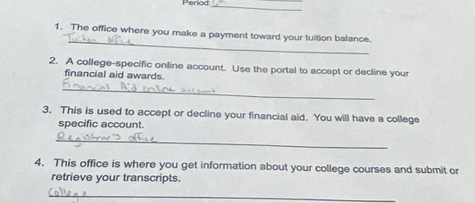 Period_ 
_ 
1. The office where you make a payment toward your tuition balance. 
2. A college-specific online account. Use the portal to accept or decline your 
financial aid awards. 
_ 
3. This is used to accept or decline your financial aid. You will have a college 
specific account. 
_ 
4. This office is where you get information about your college courses and submit or 
retrieve your transcripts. 
_