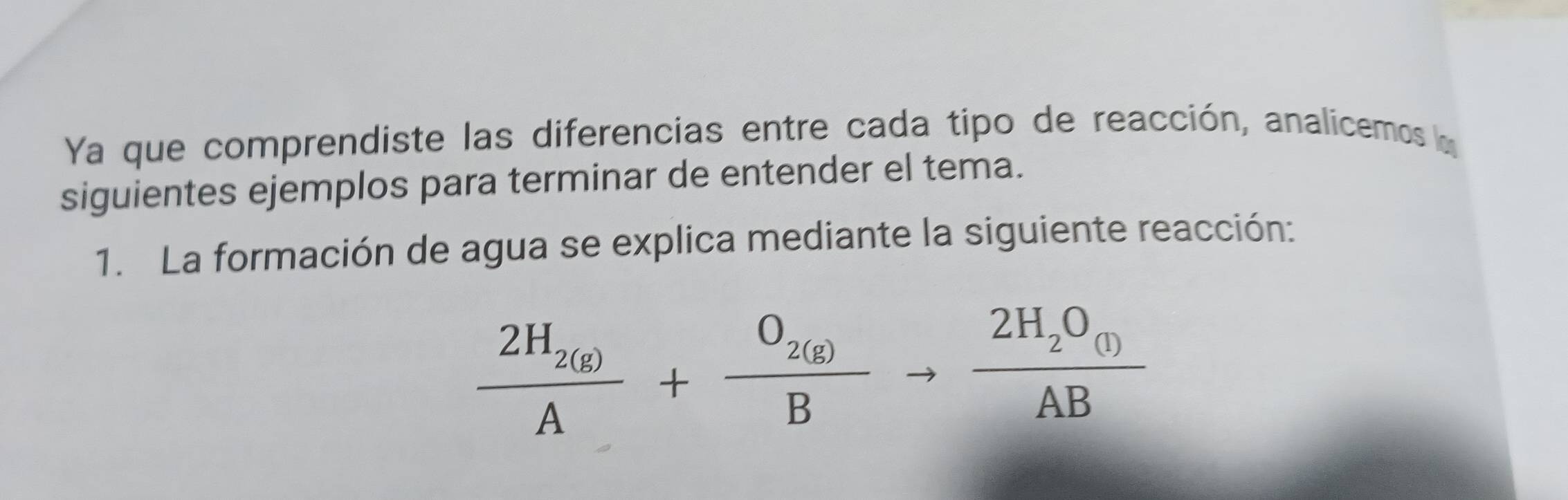 Ya que comprendiste las diferencias entre cada tipo de reacción, analicemos la 
siguientes ejemplos para terminar de entender el tema. 
1. La formación de agua se explica mediante la siguiente reacción:
frac 2H_2(g)A+frac O_2(g)Bto frac 2H_2O_(l)AB