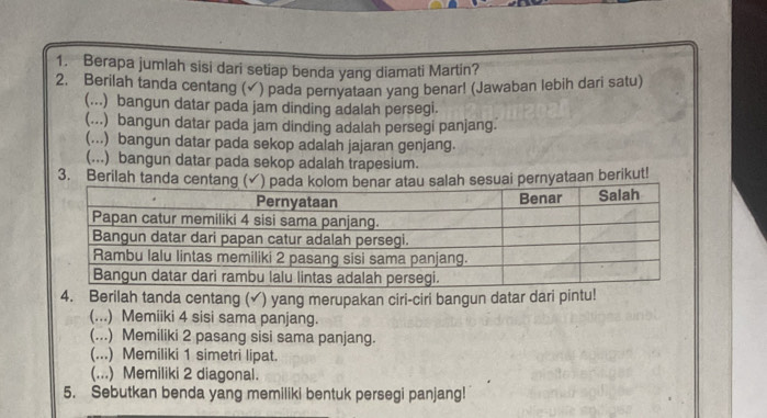 Berapa jumlah sisi dari setiap benda yang diamati Martin? 
2. Berilah tanda centang (✓) pada pernyataan yang benarl (Jawaban lebih dari satu) 
(...) bangun datar pada jam dinding adalah persegi. 
(...) bangun datar pada jam dinding adalah persegi panjang. 
(...) bangun datar pada sekop adalah jajaran genjang. 
(...) bangun datar pada sekop adalah trapesium. 
3. Berilah tanda centang ( salah sesuai pernyataan berikut! 
4. Berilah tanda centang (√) yang merupakan ciri-ciri bangun datar dari pintu! 
(...) Memiiki 4 sisi sama panjang. 
(...) Memiliki 2 pasang sisi sama panjang. 
(...) Memiliki 1 simetri lipat. 
(...) Memiliki 2 diagonal. 
5. Sebutkan benda yang memiliki bentuk persegi panjang!