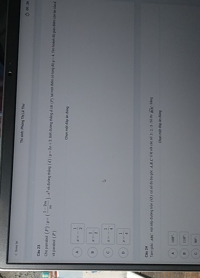 < Quay lại Thí sinh: Phùng Thị Lê Thư
00:36 
Câu 23
Cho parrabol  (P):y=( (1-2m)/m ).x^2va đường tháng (d) :y=2x+2 Biết đường thắng đ cắt (P) tại một điểm có tung độ y=4 Tim hoành độ giao điểm còn lại của đ
và parabol (P)
Chọn một đáp án đúng
A x=- 1/2 .
B x= 1/2 .
C x=- 1/4 .
D x= 1/4 . 
Câu 24
Tam giác ABC nội tiếp đường tròn (O) có số đo ba góc A, B,C tỉ lệ với các số 3:2:5.S6 do widehat BOC bǎng
Chọn một đáp án đủng
A 108°.
B 110°.
C 90°.