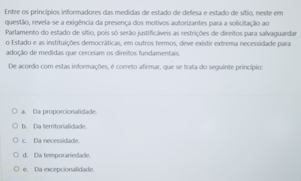 Entre os princípios informadores das medidas de estado de defesa e estado de sítio, neste em
questão, revela-se a exigência da presença dos motivos autorizantes para a solicitação ao
Parlamento do estado de sítio, pois só serão justificáveis as restrições de direitos para salvaguardar
o Estado e as instituições democráticas, em outros termos, deve existir extrema necessidade para
adoção de medidas que cerceiam os direitos fundamentais.
De acordo com estas informações, é correto afirmar, que se trata do seguinte princípio:
a. Da proporcionalidade.
b. Da territorialidade.
c. Da necessidade.
d. Da temporariedade.
e. Da excepcionalidade.