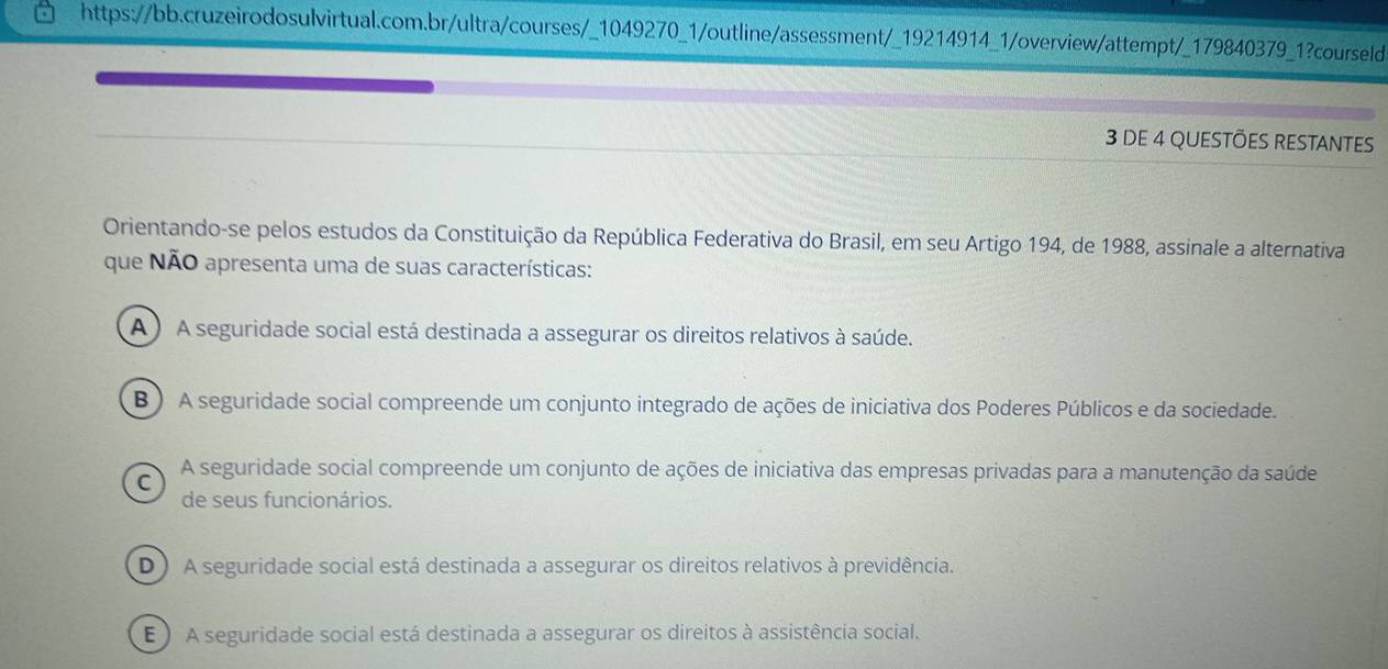 DE 4 QUESTÕES RESTANTES
Orientando-se pelos estudos da Constituição da República Federativa do Brasil, em seu Artigo 194, de 1988, assinale a alternativa
que NÃO apresenta uma de suas características:
A) A seguridade social está destinada a assegurar os direitos relativos à saúde.
B ) A seguridade social compreende um conjunto integrado de ações de iniciativa dos Poderes Públicos e da sociedade.
C A seguridade social compreende um conjunto de ações de iniciativa das empresas privadas para a manutenção da saúde
de seus funcionários.
D) A seguridade social está destinada a assegurar os direitos relativos à previdência.
E ) A seguridade social está destinada a assegurar os direitos à assistência social.