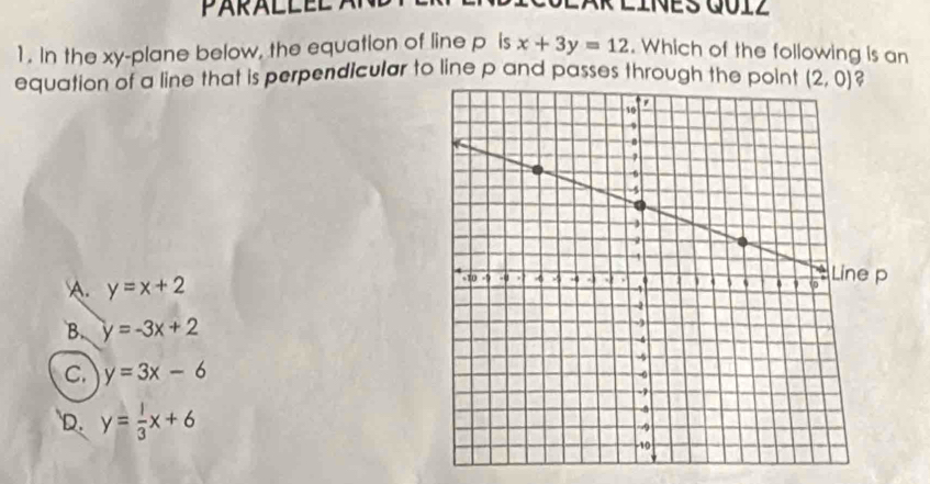 PARALL EL
1. In the xy-plane below, the equation of line p is x+3y=12. Which of the following is an
equation of a line that is perpendicular to line p and passes through the point ?
A. y=x+2
B. y=-3x+2
C. y=3x-6
D. y= 1/3 x+6