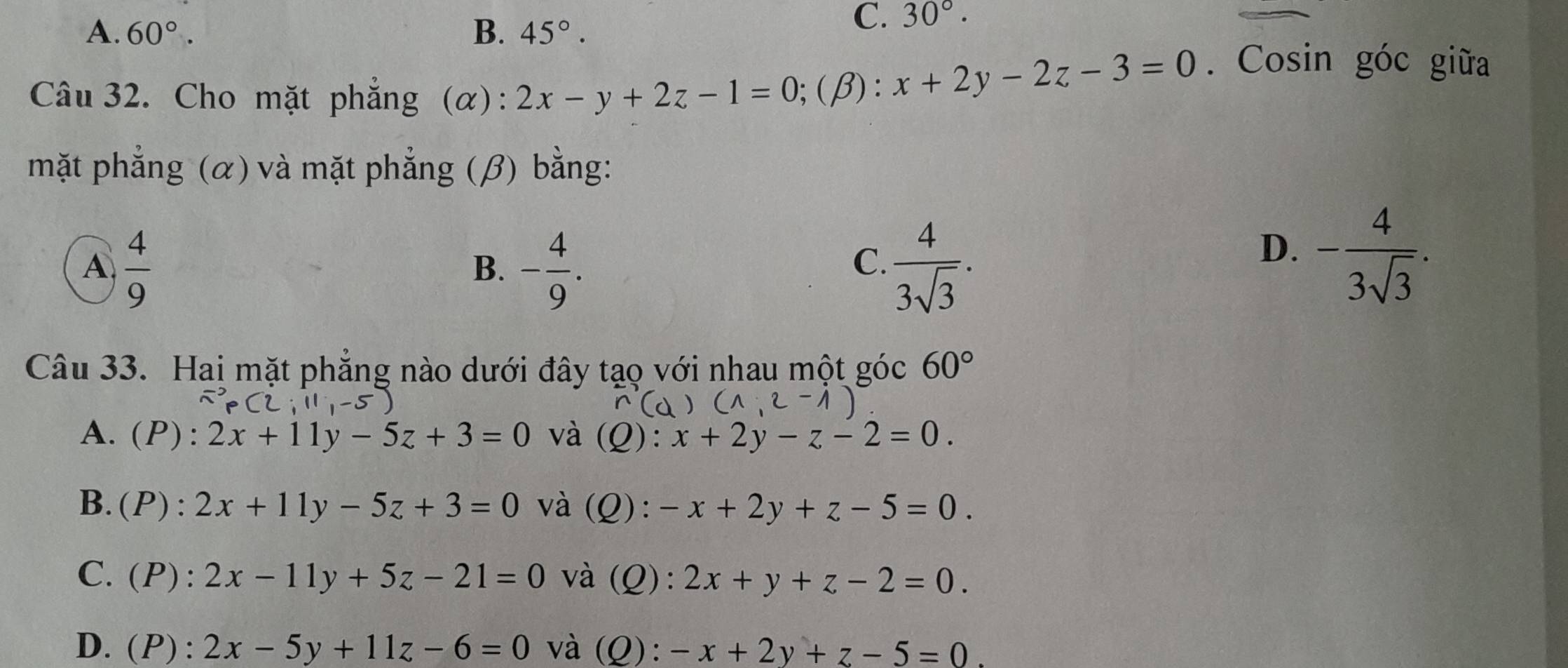 A. 60°. B. 45°.
C. 30°. 
Câu 32. Cho mặt phẳng (α): 2x-y+2z-1=0;(β): x+2y-2z-3=0. Cosin góc giữa
mặt phẳng (α) và mặt phẳng (β) bằng:
A  4/9 
B. - 4/9 .  4/3sqrt(3) . 
C.
D. - 4/3sqrt(3) . 
Câu 33. Hai mặt phẳng nào dưới đây tạo với nhau một góc 60°
A. (P): 2x+11y-5z+3=0 và (Q): x+2y-z-2=0.
B.(P): 2x+11y-5z+3=0 và (Q): -x+2y+z-5=0.
C.(P): 2x-11y+5z-21=0 và (Q): 2x+y+z-2=0.
D. (P): 2x-5y+11z-6=0 và (Q): -x+2y+z-5=0.