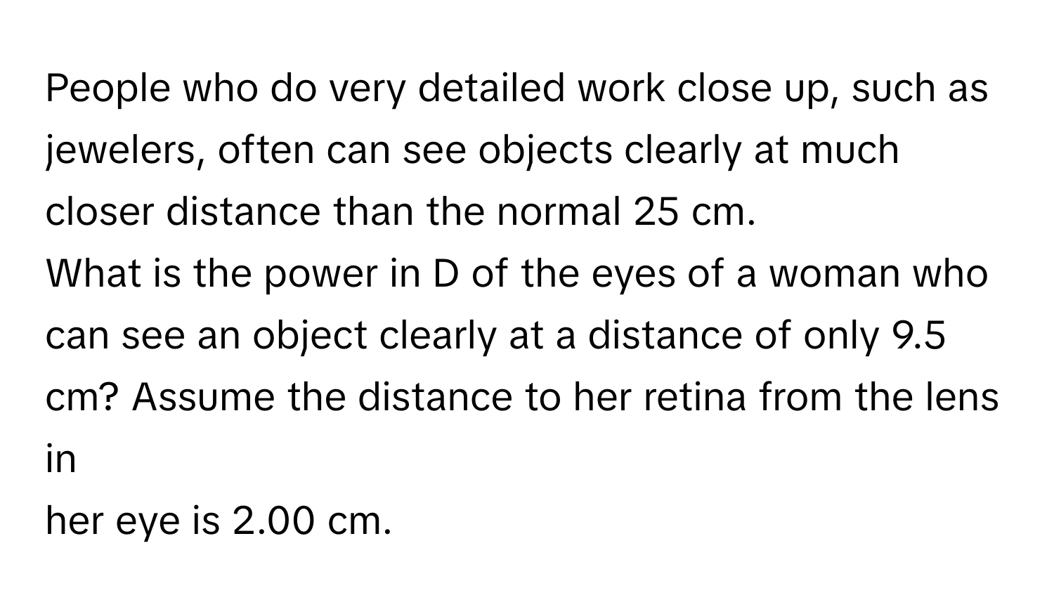 People who do very detailed work close up, such as jewelers, often can see objects clearly at much closer distance than the normal 25 cm. 
What is the power in D of the eyes of a woman who can see an object clearly at a distance of only 9.5 cm? Assume the distance to her retina from the lens in 
her eye is 2.00 cm.