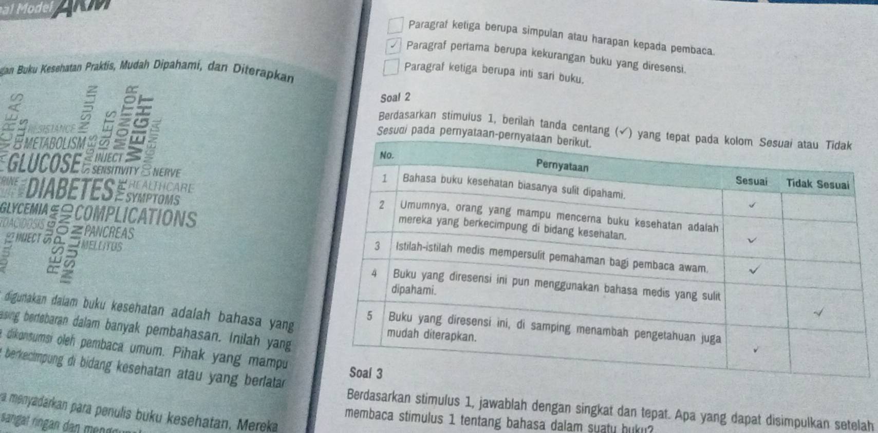 af Mode 
Paragraf ketiga berupa simpulan atau harapan kepada pembaca. 
Paragraf pertama berupa kekurangan buku yang diresensi. 
gan Buku Kesehatan Praktis, Mudah Dipahami, dan Diterapkan 
Paragraf ketiga berupa inti sari buku. 
Soal 2 
SISTANCE 
Sesudi pada pe 
Berdasarkan stimulus 1, berilah tanda centang 
EMEtABOlIsM 5
É GLUCOSE ÉSUSVIV ENERVE 
DIABETES ESMIPTONS'' 
GLYCEMIAS≌COMPLICATIONS 
TOACIDOSIS∠PANCREAS 
INJECT δ INELLITUS
5
a 
digunakan daiam buku kesehatan adalah bahasa yang 
asing bertebaran dalam banyak pembahasan. Inilah yang 
dikonsumsi oleh pembaca umum. Pihak yang mampu 
berkecimpung di bidang kesehatan atau yang berlatan 
Berdasarkan stimulus 1, jawablah dengan singkat dan tepat. Apa yang dapat disimpulkan setelah 
a menyadarkan para penulis buku kesehatan. Mereka 
membaca stimulus 1 tentang bahasa dalam suaty huku? 
sangal ringan dan men nn