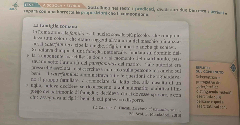 TESTI A SCUOLA • STORIA Sottolinea nel testo i predicati, dividi con due barrette i periodi e 
●●○ separa con una barretta le proposizioni che li compongono. 
La famiglia romana 
In Roma antica la familia era il nucleo sociale più piccolo, che compren- 
deva tutti coloro che erano soggetti all’autorità del maschio più anzia- 
no, il paterfamilias, cioè la moglie, i figli, i nipoti e anche gli schiavi. 
Si trattava dunque di una famiglia patriarcale, fondata sul dominio del-
5 la componente maschile: le donne, al momento del matrimonio, pas- 
savano sotto l'autorità del paterfamilias del marito. Tale autorità era RIFLETTI 
pressoché assoluta, e si esercitava non solo sulle persone ma anche sui SUL CONTENUTO 
beni. Il paterfamilias amministrava tutte le questioni che riguardava- Schematizza le 
no il gruppo familiare, a cominciare dal fatto che, alla nascita di un prerogative del
10 figlio, poteva decidere se riconoscerlo o abbandonarlo; stabiliva l’im- paterfamilias distinguendo l'autorità 
piego del patrimonio di famiglia; decideva chi si dovesse sposare, e con esercitata sulle 
chi; assegnava ai figli i beni di cui potevano disporre. persone e quella 
esercitata sui beni. 
(E. Zanette, C. Tincati, La storia ci riguarda, vol. 1, 
Ed. Scol. B. Mondadori, 2018)