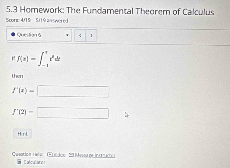 5.3 Homework: The Fundamental Theorem of Calculus 
Score: 4/19 5/19 answered 
Question 6 < > 
If f(x)=∈t _(-1)^xt^8dt
then
f'(x)=□
f'(2)=□
Hint 
Question Help: * Video - Message instructor 
Calculator