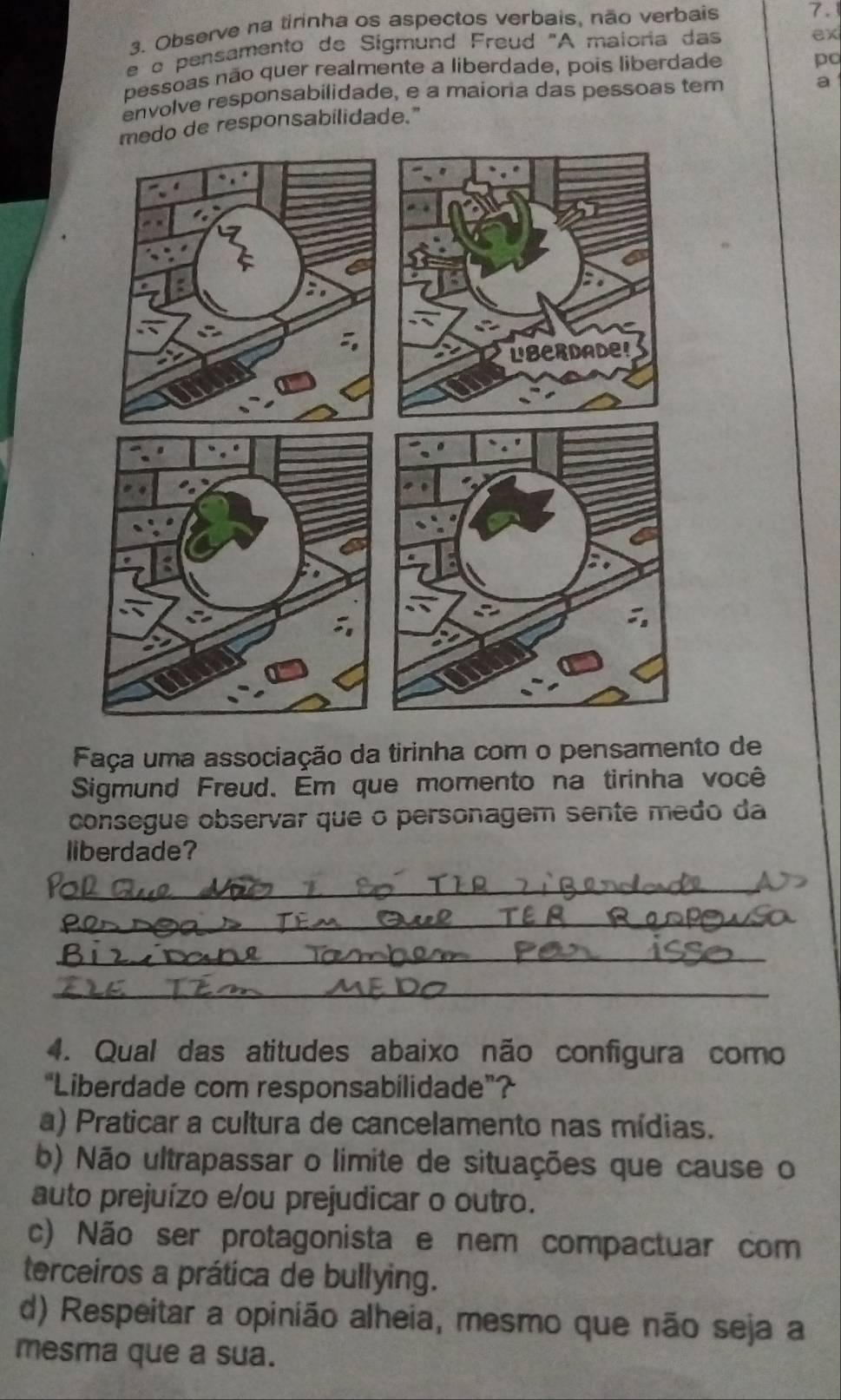 Observe na tirinha os aspectos verbais, não verbais 7.
e o pensamento de Sigmund Freud "A maioria das
ex
pessoas não quer realmente a liberdade, pois liberdade
po
envolve responsabilidade, e a maioria das pessoas tem
de responsabilidade." a
Faça uma associação da tirinha com o pensamento de
Sigmund Freud. Em que momento na tirinha você
consegue observar que o personagem sente medo da
liberdade?
_
_
_
_
4. Qual das atitudes abaixo não configura como
“Liberdade com responsabilidade”?
a) Praticar a cultura de cancelamento nas mídias.
b) Não ultrapassar o limite de situações que cause o
auto prejuízo e/ou prejudicar o outro.
c) Não ser protagonista e nem compactuar com
terceiros a prática de bullying.
d) Respeitar a opinião alheia, mesmo que não seja a
mesma que a sua.