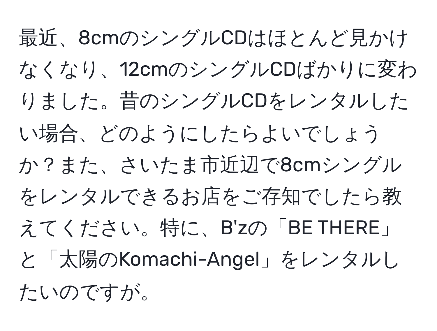 最近、8cmのシングルCDはほとんど見かけなくなり、12cmのシングルCDばかりに変わりました。昔のシングルCDをレンタルしたい場合、どのようにしたらよいでしょうか？また、さいたま市近辺で8cmシングルをレンタルできるお店をご存知でしたら教えてください。特に、B'zの「BE THERE」と「太陽のKomachi-Angel」をレンタルしたいのですが。