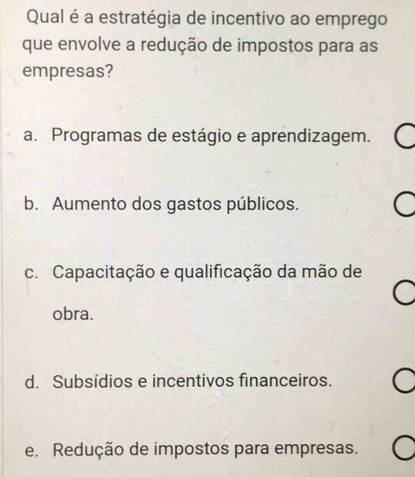 Qual é a estratégia de incentivo ao emprego
que envolve a redução de impostos para as
empresas?
a. Programas de estágio e aprendizagem.
b. Aumento dos gastos públicos.
c. Capacitação e qualificação da mão de
obra.
d. Subsídios e incentivos financeiros.
e. Redução de impostos para empresas.