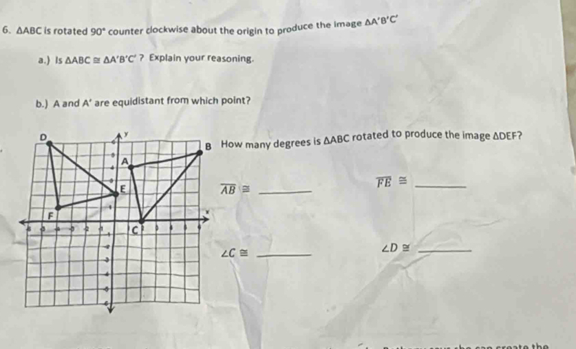 △ ABC is rotated 90° counter clockwise about the origin to produce the image △ A'B'C'
a.) Is △ ABC≌ △ A'B'C' ? Explain your reasoning. 
b.) A and A' are equidistant from which point? 
rotated to produce the image △ DEF ? 
B How many degrees is △ ABC
overline AB≌ _
overline FE≌ _
∠ C≌
_ ∠ D≌
_