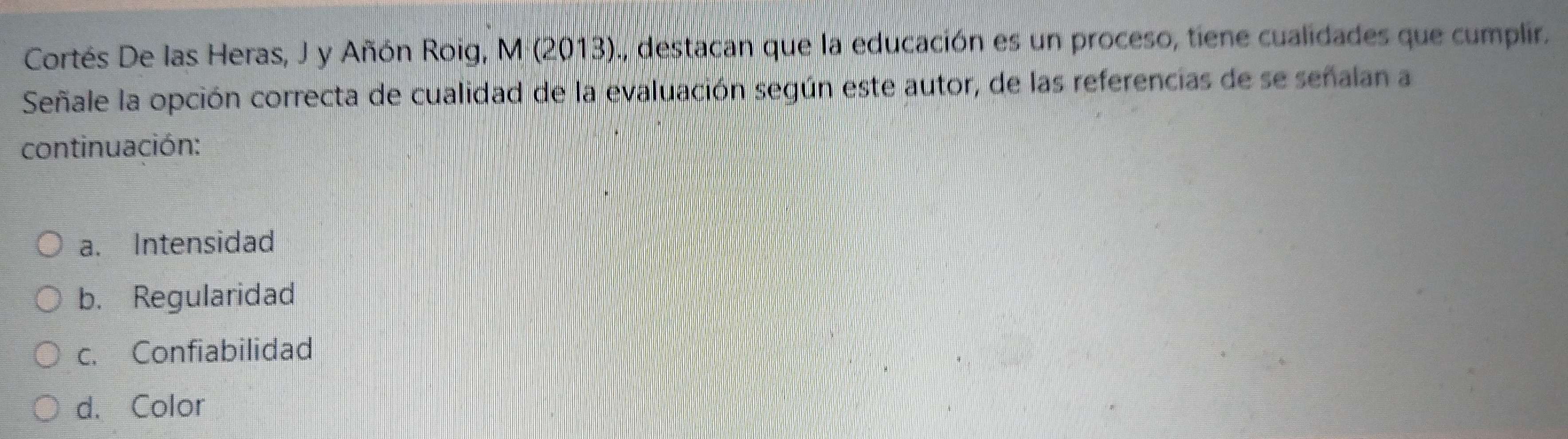 Cortés De las Heras, J y Añón Roig, M (2013)., destacan que la educación es un proceso, tiene cualidades que cumplir.
Señale la opción correcta de cualidad de la evaluación según este autor, de las referencias de se señalan a
continuación:
a. Intensidad
b. Regularidad
c. Confiabilidad
d. Color