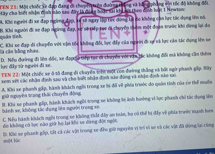 TEN 21: Một chiếc xe đạp đang di chuyển trên đường thắng và bằng phảng với tốc độ không đối.
Hãy cho biết nhận định nào sau đây là đúng hoặc sai khi xét theo định luật 1 Newton:
A. Khi người đi xe đạp ngừng đạp, xe sẽ ngay lập tức dừng lại do không còn lực tác dụng lên nó.
B. Khi người đi xe đạp ngừng đạp, xe sẽ tiếp tục di chuyến thêm một đoạn trước khi dừng lại do
quán tính.
C. Khi xe đạp di chuyển với vận tốc không đối, lực đẩy của người đi xe và lực cản tác dụng lên xe
là cân bằng nhau.
D. Nếu đường đi lên dốc, xe đạp sẽ tiếp tục di chuyển với vận tốc không đối mà không cần thêm
lực đấy từ người đi xe.
TEN 22: Một chiếc xe ô tô đang di chuyển trên một con đường thắng và bất ngờ phanh gấp. Hãy
xem xét các nhận định sau và cho biết nhận định nào đúng và nhận định nào sai.
A. Khi xe phanh gấp, hành khách ngồi trong xe bị đố về phía trước do quán tính của cơ thể muốn
giữ nguyên trạng thái chuyến động.
B. Khi xe phanh gấp, hành khách ngồi trong xe không bị ảnh hưởng vì lực phanh chỉ tác dụng lên
bánh xe, không tác dụng lên người trong xe.
C. Nếu hành khách ngồi trong xe không thất dây an toàn, họ có thế bị đẩy về phía trước mạnh hơn
do không có lực nào giữ họ lại khi xe dừng đột ngột.
D. Khi xe phanh gấp, tất cả các vật trong xe đều giữ nguyên vị trí vì xe và các vật đã dừng lại cùng
một lúc