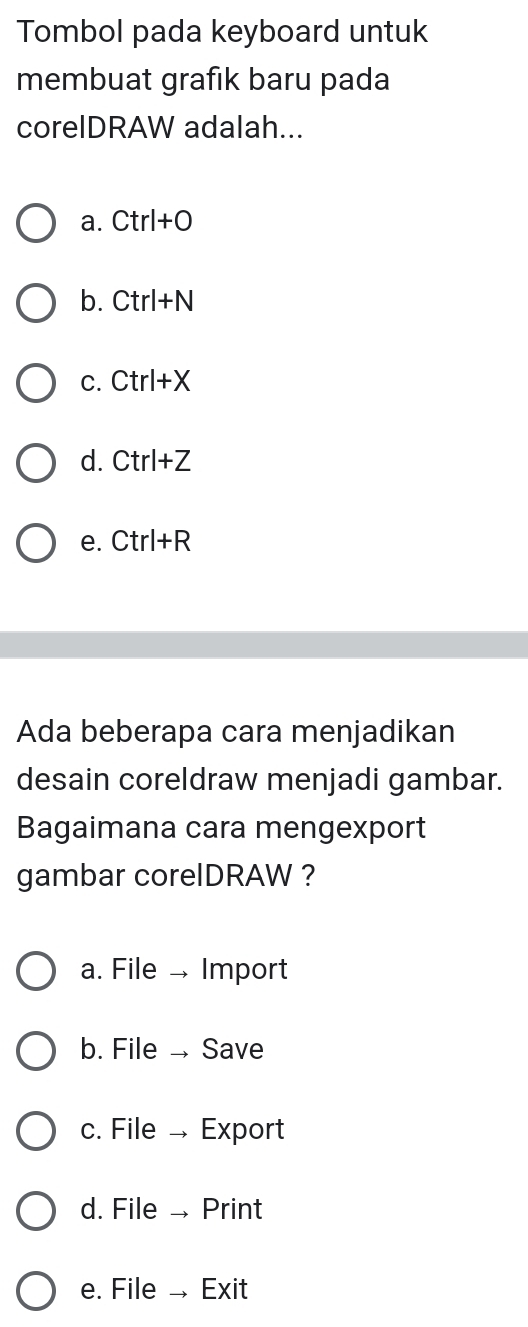 Tombol pada keyboard untuk
membuat grafık baru pada
corelDRAW adalah...
a. Ctr+C
b. Ctrl+N
c. Ctrl +X
d. Ctrl+Z
e. Ctrl+R
Ada beberapa cara menjadikan
desain coreldraw menjadi gambar.
Bagaimana cara mengexport
gambar corelDRAW ?
a. File → Import
b. File → Save
c. File → Export
d. File → Print
e. File → Exit