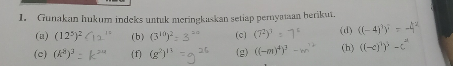 Gunakan hukum indeks untuk meringkaskan setiap pernyataan berikut. 
(a) (12^5)^2 (b) (3^(10))^2 (c) (7^2)^3 (d) ((-4)^3)^7
(e) (k^8)^3 (f) (g^2)^13 (g) ((-m)^4)^3
(h) ((-c)^7)^3-