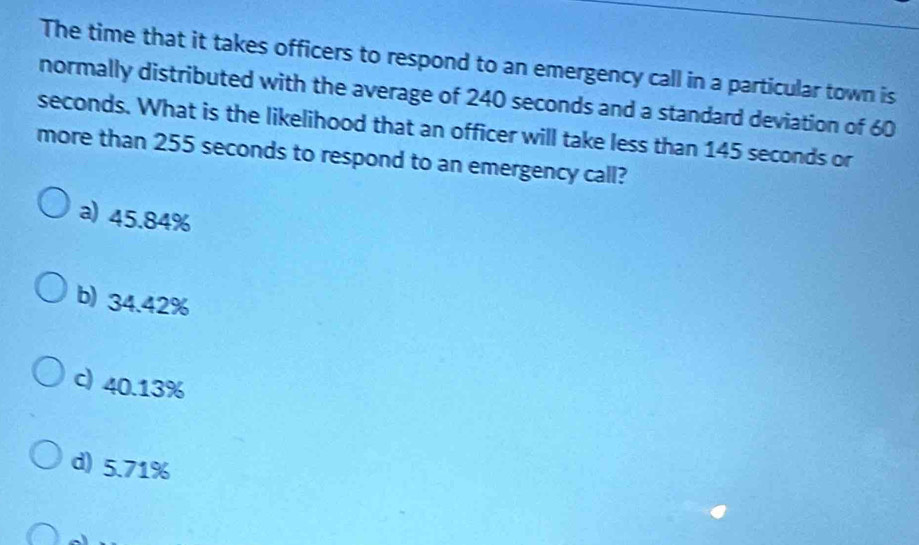 The time that it takes officers to respond to an emergency call in a particular town is
normally distributed with the average of 240 seconds and a standard deviation of 60
seconds. What is the likelihood that an officer will take less than 145 seconds or
more than 255 seconds to respond to an emergency call?
a) 45.84%
b) 34.42%
c) 40.13%
d) 5.71%