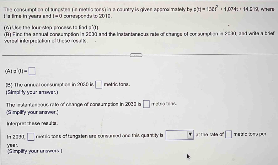 The consumption of tungsten (in metric tons) in a country is given approximately by p(t)=136t^2+1,074t+14,919 , where 
t is time in years and t=0 corresponds to 2010. 
(A) Use the four-step process to find p'(t). 
(B) Find the annual consumption in 2030 and the instantaneous rate of change of consumption in 2030, and write a brief 
verbal interpretation of these results. 
(A) p'(t)=□
(B) The annual consumption in 2030 is □ metric tons. 
(Simplify your answer.) 
The instantaneous rate of change of consumption in 2030 is □ metric tons. 
(Simplify your answer.) 
Interpret these results. 
In 2030, □ metric tons of tungsten are consumed and this quantity is overline v at the rate of □ metric tons per
year. 
(Simplify your answers.)