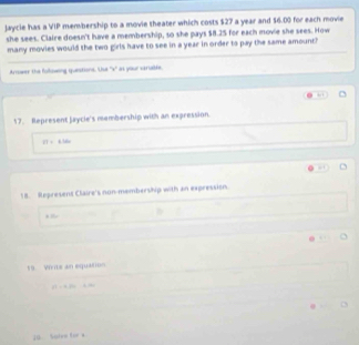 jaycle has a VIP membership to a movie theater which costs $27 a year and $6.00 for each movie 
she sees. Claire doesn't have a membership, so she pays $8.25 for each movie she sees. How 
many movies would the two girls have to see in a year in order to pay the same amount? 
Armwer the following questions. Sha '' x '' a your varable. 
17. Represent jaycle's mambership with an expression.
25=6.1dm
18. Represens Claire's non-membership with an expression. 
* l 
19 Virits an equation 
. -x-1. 
10 Sihre for a