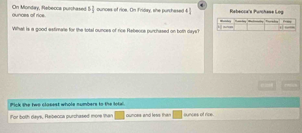 On Monday, Rebecca purchased 5 2/3  ounces of rice. On Friday, she purchased 4 1/4  Rebecca's Purchase Log
ounces of rice. 
What is a good estimate for the total ounces of rice Rebecca purchased on both days?
CHEOR
Pick the two closest whole numbers to the total.
For both days, Rebecca purchased more than ounces and less than ounces of rice.