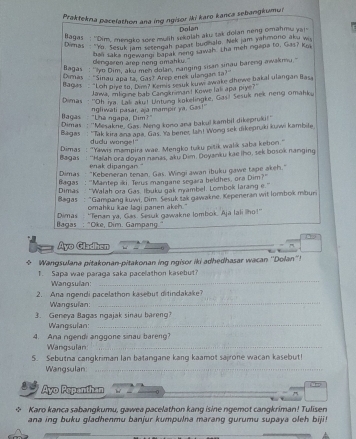 Praktekna pacelathon ana ing ngisor iki karo kanca sebangkumu!
Dolan
lagas : Dim, mengko sore multh sekolsh aku tak dolan neng omahmu ya!
Dirnas "Yo. Sesuk jam tetengah nagat budhalo. Nek jam yahmono aku wi
dengaren arep neng omahku." bali saka ngewangi bapak neng sawal. Lha meh rgapa to, Gas? Ki
llagas : ''lyo Dim, aku men dolan, nanging sisan sinau bareng awakmu.'
Dimas  "Sinau apa tā. Gas? Arep enek ulangan ta?"
Bagas  “Loh oive to. Dom? Kemis ssuk kuw awake dhewe bakal ulangan Basa
Jawa, mligine bab Cangknimant Kowe lali apa piye?"
Dimas : ''Oh ia. Lali aku! Untuing kokelingke, Gas! Sesuk nek neng omahku
Bagas - "Lha ngapa, Dim?" ngliwati pasar, aja mampir ya. Gas!"
Dimas : ''Mesakne, Gas. Neng kono ana bakul kambil dikepruki!''
Bagas : 'Tak kira ana apa. Gas. Ya bener, lah! Wong sek dikepruki kuwi kambile
dudu wonge!"
Dimas  : “Yawis mampira wae. Mengko tuku pitik walk saba kebon."
Bagas : ''Haľah ora doyan nanas, aku Dim, Doyanku kae iho, sek bosok nanging
enak dipangan."
Dimas  "Kebeneran tenan, Gas. Wingi awan ibuku gawe tape akeh."
Bagas : 'Mantep ki. Terus mangane segara beldhes, ora Dim?''
Dimas : “Walah ora Gas. Ibuku gak mambel. Lombok larang e ''
Bagas : “Gampang kuwi, Dim Sesuk tak qawakne, Kepeneran wit lombok mburi
omahku kae lagi panen akeh."
Bagas : "Oke, Dim. Gampang Dimas ''Tenan ya, Gas. Sesuk gawakne lombok. Ajā Iali iho!''
Ayo Gladhen
_
* Wangsulana pitakonan-pitakonan ing ngisor iki adhedhasar wacan ''Dolan''!
T. Sapa wae paraga saka pacelathon kasebut?
Wangsulan:
_
_
2. Ana ngendi pacelathon kasebut ditindakake?
Wangsulan:
3. Geneya Baqas ngajak sinau bareng?
Wangsulan:_
4. Ana ngendi anggone sinau bareng?
Wangsulan_
5. Sebutna cangkriman lan batangane kang kaamot sairone wacan kasebut!
Wangsulan_
Ayo Pepanthan
= Karo kanca sabangkumu, gawea pacelathon kang isine ngemot cangkriman! Tulisen
ana ing buku gladhenmu banjur kumpulna marang gurumu supaya oleh biji!