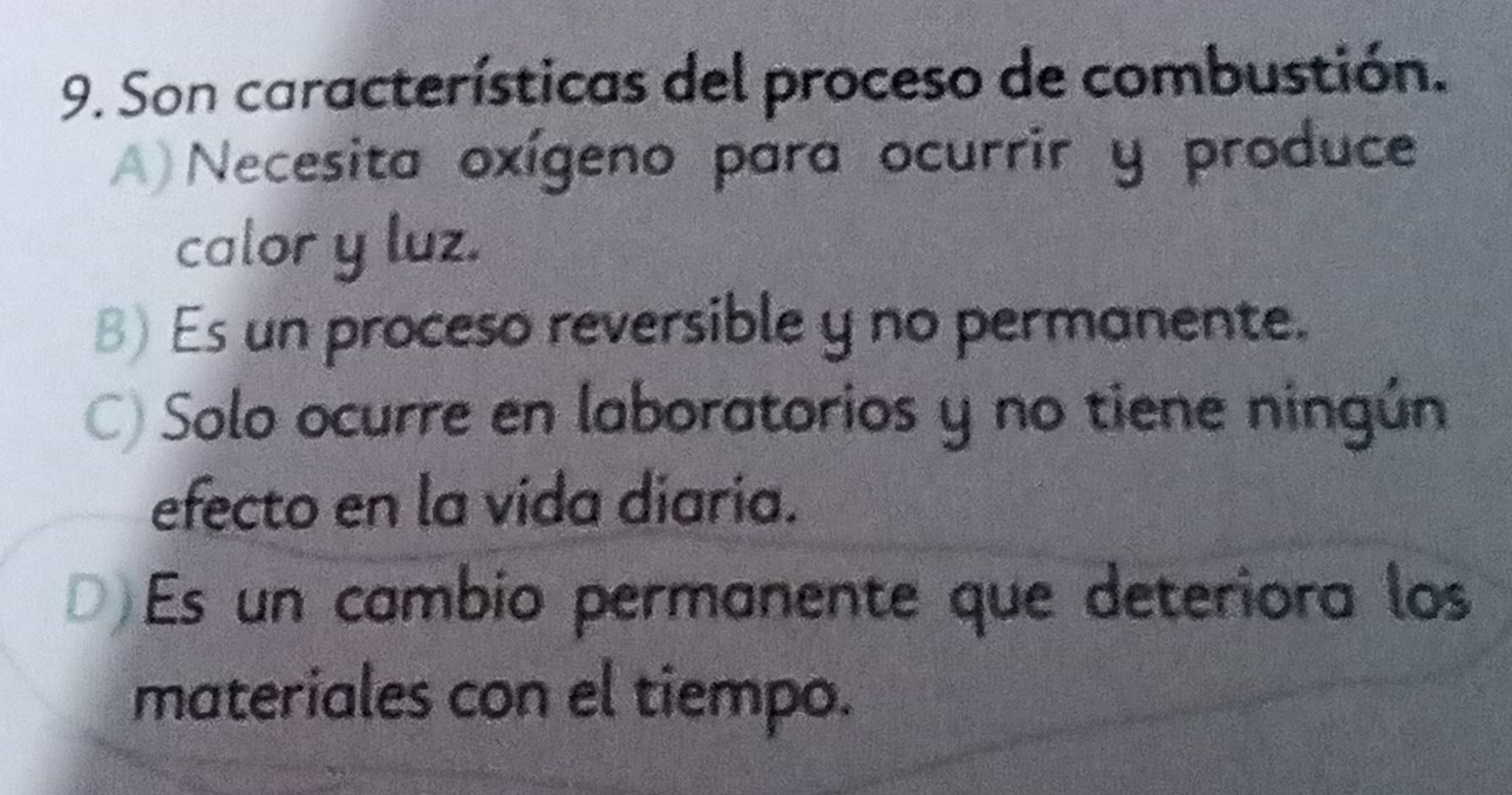 Son características del proceso de combustión.
A) Necesita oxígeno para ocurrir y produce
calor y luz.
B) Es un proceso reversible y no permanente.
C) Solo ocurre en laboratorios y no tiene ningún
efecto en la vida diaria.
D)Es un cambio permanente que deteriora los
materiales con el tiempo.